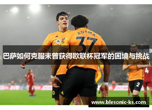 巴萨如何克服未曾获得欧联杯冠军的困境与挑战